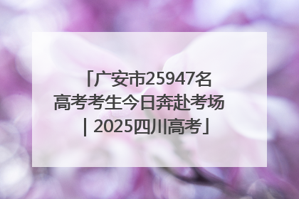 广安市25947名高考考生今日奔赴考场｜2025四川高考