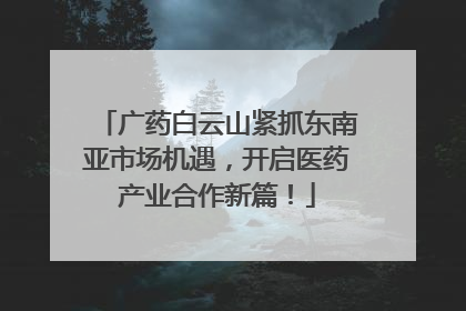 广药白云山紧抓东南亚市场机遇，开启医药产业合作新篇！