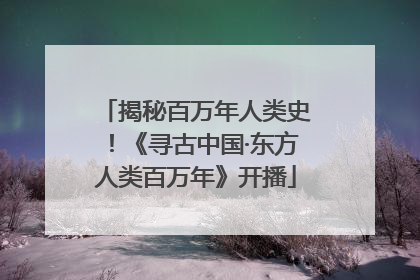 揭秘百万年人类史！《寻古中国·东方人类百万年》开播