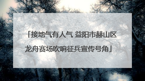 接地气有人气 益阳市赫山区龙舟赛场吹响征兵宣传号角