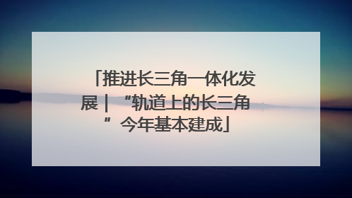 推进长三角一体化发展｜“轨道上的长三角”今年基本建成