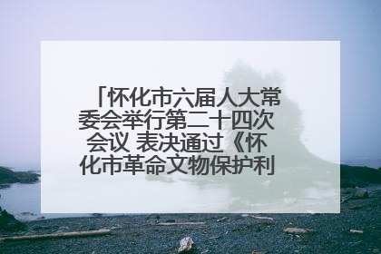 怀化市六届人大常委会举行第二十四次会议 表决通过《怀化市革命文物保护利用若干规定》