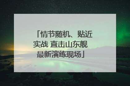 情节随机、贴近实战 直击山东舰最新演练现场