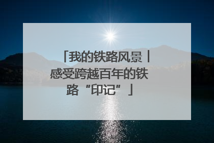 我的铁路风景︱感受跨越百年的铁路“印记”
