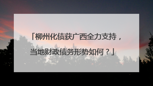 柳州化债获广西全力支持，当地财政债务形势如何？
