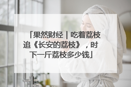 果然财经｜吃着荔枝追《长安的荔枝》，时下一斤荔枝多少钱