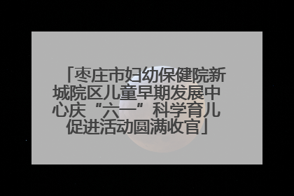 枣庄市妇幼保健院新城院区儿童早期发展中心庆“六一”科学育儿促进活动圆满收官