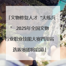 文物修复人才“大练兵” 2025年全国文物行业职业技能大赛四川省选拔赛即将启幕