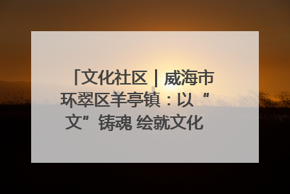 文化社区｜威海市环翠区羊亭镇：以“文”铸魂 绘就文化社区新画卷