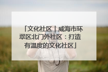 文化社区｜威海市环翠区北门外社区：打造有温度的文化社区