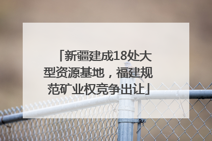 新疆建成18处大型资源基地，福建规范矿业权竞争出让