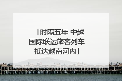 时隔五年 中越国际联运旅客列车抵达越南河内