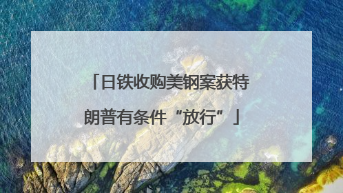 日铁收购美钢案获特朗普有条件“放行”