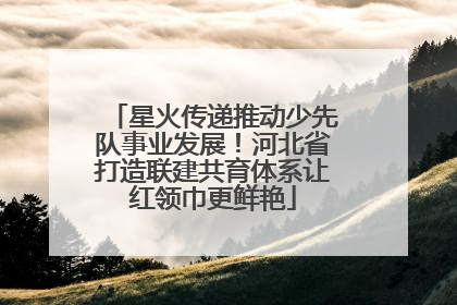 星火传递推动少先队事业发展！河北省打造联建共育体系让红领巾更鲜艳