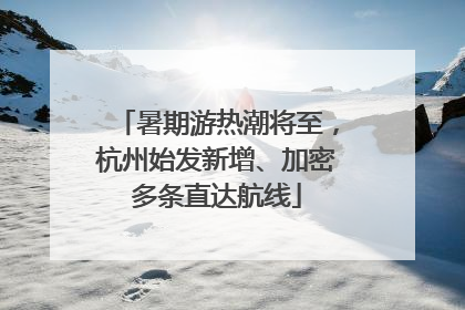 暑期游热潮将至，杭州始发新增、加密多条直达航线