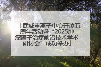 武威重离子中心开诊五周年活动暨“2025肿瘤离子治疗前沿技术学术研讨会”成功举办