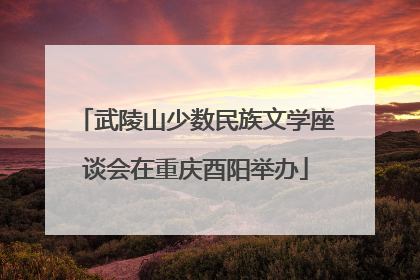武陵山少数民族文学座谈会在重庆酉阳举办