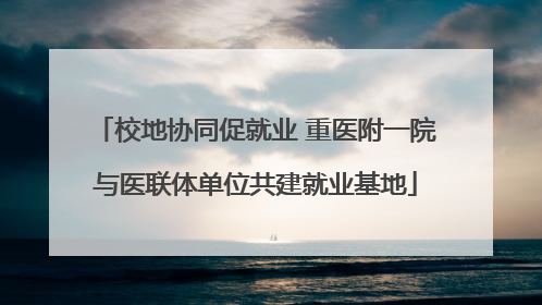 校地协同促就业 重医附一院与医联体单位共建就业基地