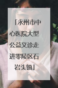 永州市中心医院大型公益义诊走进零陵区石岩头镇