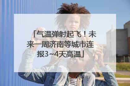 气温弹射起飞！未来一周济南等城市连报3~4天高温