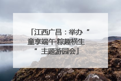 江西广昌：举办“童享端午·粽趣横生”主题游园会