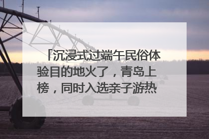 沉浸式过端午民俗体验目的地火了，青岛上榜，同时入选亲子游热门Top10
