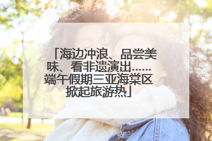 海边冲浪、品尝美味、看非遗演出……端午假期三亚海棠区掀起旅游热
