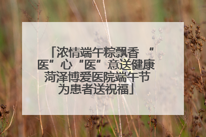 浓情端午粽飘香 “医”心“医”意送健康 菏泽博爱医院端午节为患者送祝福