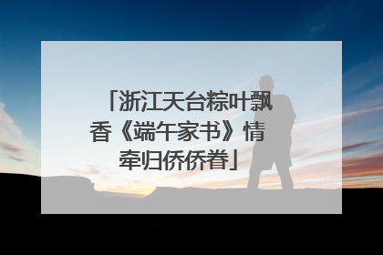 浙江天台粽叶飘香《端午家书》情牵归侨侨眷