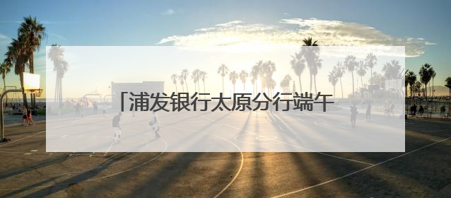 浦发银行太原分行端午系列活动：传统文化与金融服务的双向奔赴