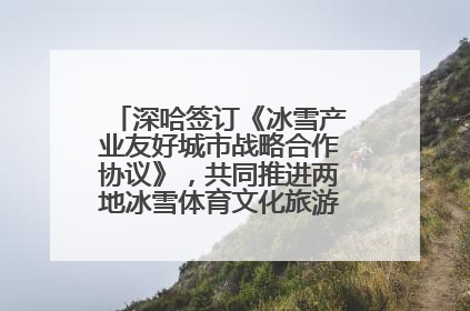 深哈签订《冰雪产业友好城市战略合作协议》，共同推进两地冰雪体育文化旅游高质量发展