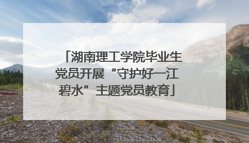 湖南理工学院毕业生党员开展“守护好一江碧水”主题党员教育