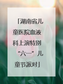 湖南省儿童医院血液科上演特别“六一”儿童节派对