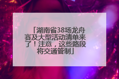 湖南省38场龙舟赛及大型活动清单来了！注意，这些路段将交通管制