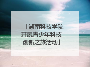 湖南科技学院开展青少年科技创新之旅活动