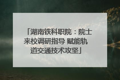 湖南铁科职院：院士来校调研指导 赋能轨道交通技术攻坚
