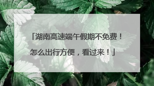 湖南高速端午假期不免费！怎么出行方便，看过来！