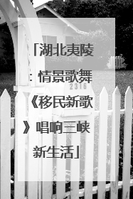 湖北夷陵：情景歌舞《移民新歌》唱响三峡新生活