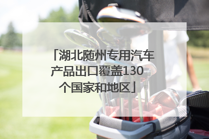 湖北随州专用汽车产品出口覆盖130个国家和地区