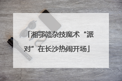湘鄂赣杂技魔术“派对”在长沙热闹开场