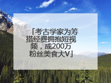 考古学家为筹措经费拥抱短视频，成200万粉丝美食大V
