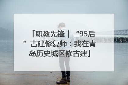 职教先锋｜“95后”古建修复师：我在青岛历史城区修古建