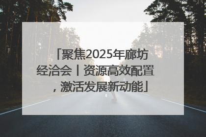 聚焦2025年廊坊经洽会丨资源高效配置，激活发展新动能