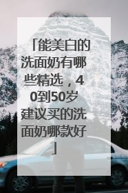 能美白的洗面奶有哪些精选，40到50岁建议买的洗面奶哪款好