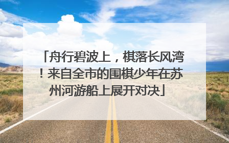 舟行碧波上，棋落长风湾！来自全市的围棋少年在苏州河游船上展开对决