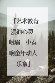 艺术教育浸润心灵 峨眉一小奏响童年动人乐章