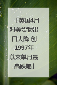 英国4月对美货物出口大降 创1997年以来单月最高跌幅