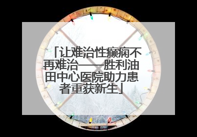 让难治性癫痫不再难治——胜利油田中心医院助力患者重获新生