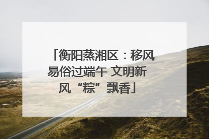 衡阳蒸湘区：移风易俗过端午 文明新风“粽”飘香