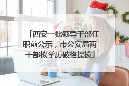 西安一批领导干部任职前公示，市公安局两干部拟学历破格提拔
